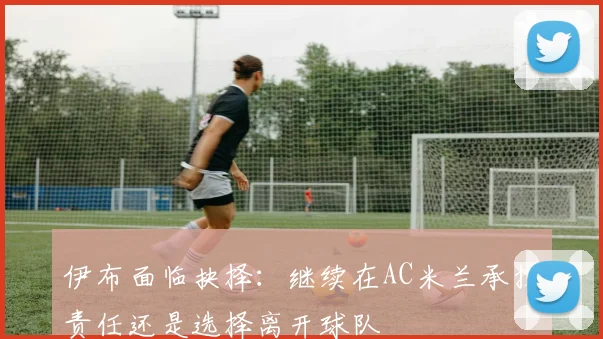 伊布面临抉择：继续在AC米兰承担责任还是选择离开球队