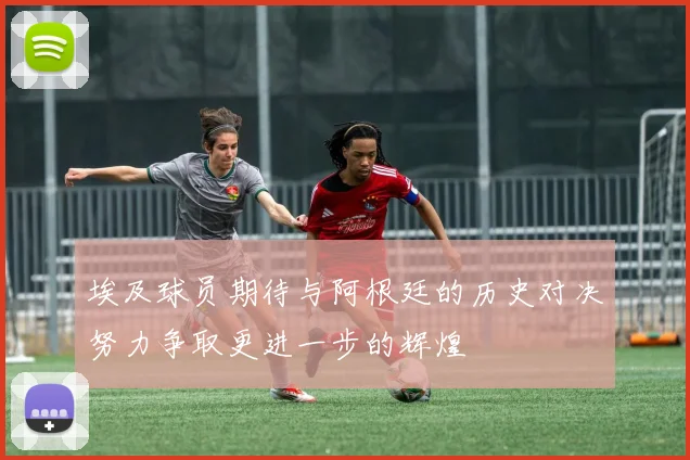 埃及球员期待与阿根廷的历史对决努力争取更进一步的辉煌