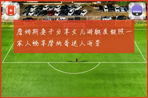 詹姆斯妻子分享女儿游艇度假照一家人畅享摩纳哥迷人海景