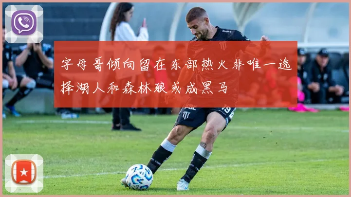 字母哥倾向留在东部热火非唯一选择湖人和森林狼或成黑马