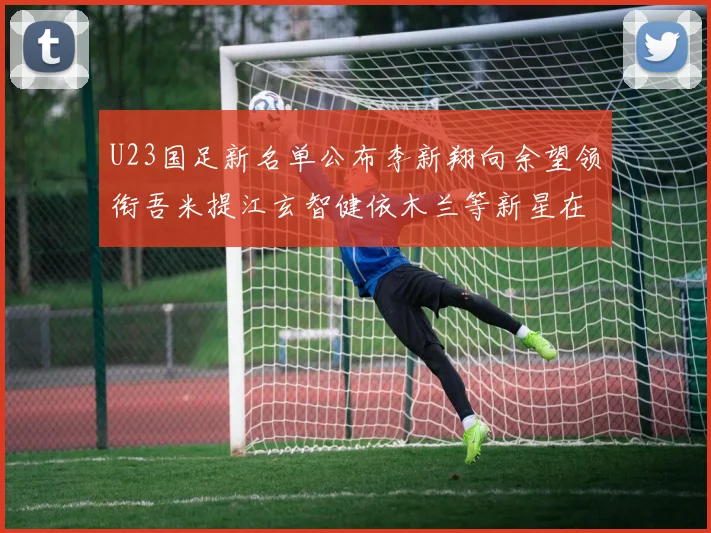 U23国足新名单公布李新翔向余望领衔吾米提江玄智健依木兰等新星在列