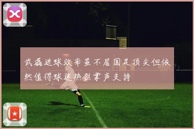 武磊进球效率虽不居国足顶尖但依然值得球迷热烈掌声支持
