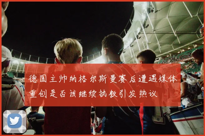 德国主帅纳格尔斯曼赛后遭遇媒体重创是否该继续执教引发热议