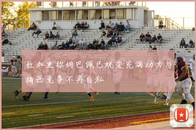 杜加里称姆巴佩已蜕变充满动力与梅西竞争不再自私