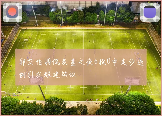 郭艾伦调侃麦基之夜6投0中走步违例引发球迷热议
