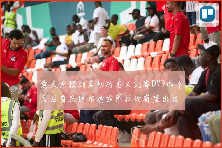 意天空预测莱切对尤文比赛DV9四个月后首发伊尔迪兹图拉姆有望出场