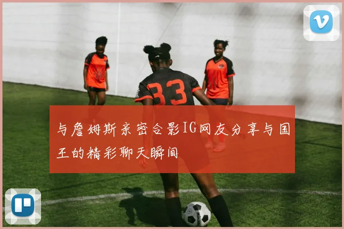 与詹姆斯亲密合影IG网友分享与国王的精彩聊天瞬间