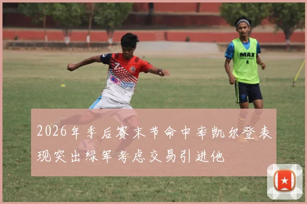 2026年季后赛末节命中率凯尔登表现突出绿军考虑交易引进他