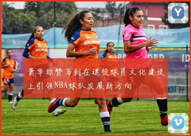 萧华称赞马刺在退役球员文化建设上引领NBA球队发展新方向