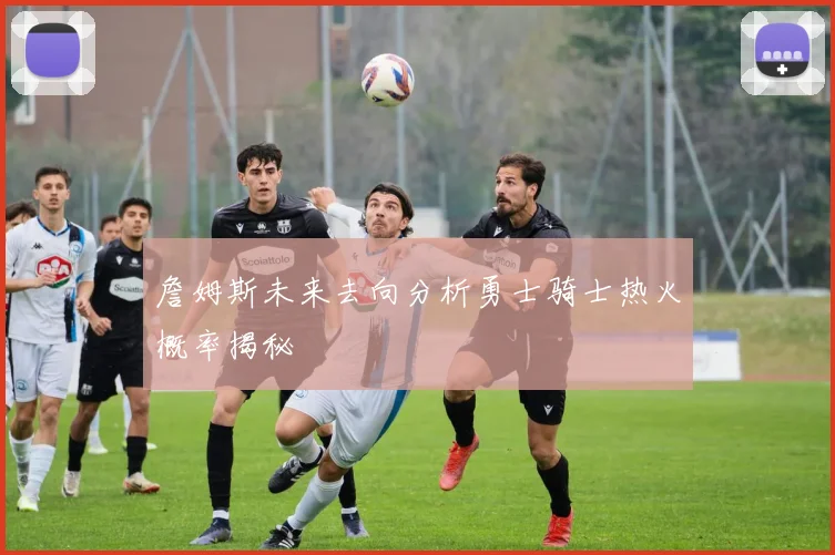 詹姆斯未来去向分析勇士骑士热火概率揭秘