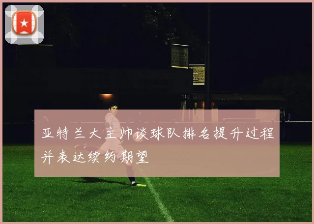 亚特兰大主帅谈球队排名提升过程并表达续约期望