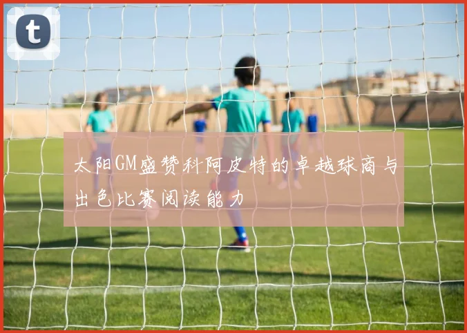 太阳GM盛赞科阿皮特的卓越球商与出色比赛阅读能力