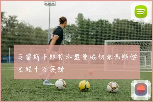 马雷斯卡即将加盟曼城切尔西赔偿金超千万英镑