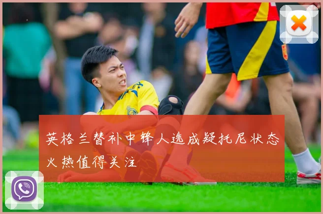 英格兰替补中锋人选成疑托尼状态火热值得关注