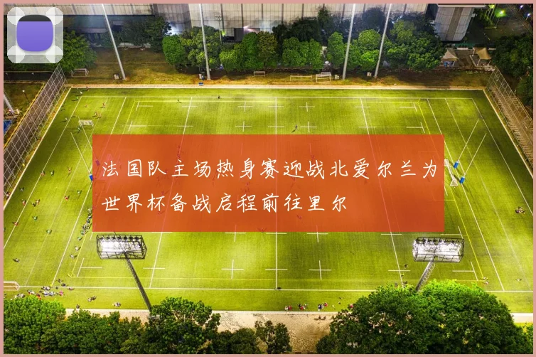 法国队主场热身赛迎战北爱尔兰为世界杯备战启程前往里尔