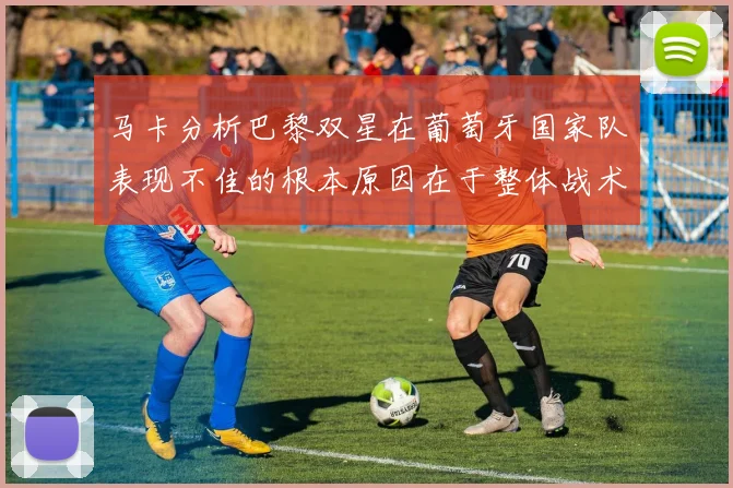 马卡分析巴黎双星在葡萄牙国家队表现不佳的根本原因在于整体战术体系问题