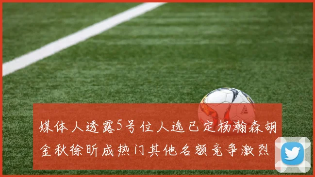 媒体人透露5号位人选已定杨瀚森胡金秋徐昕成热门其他名额竞争激烈