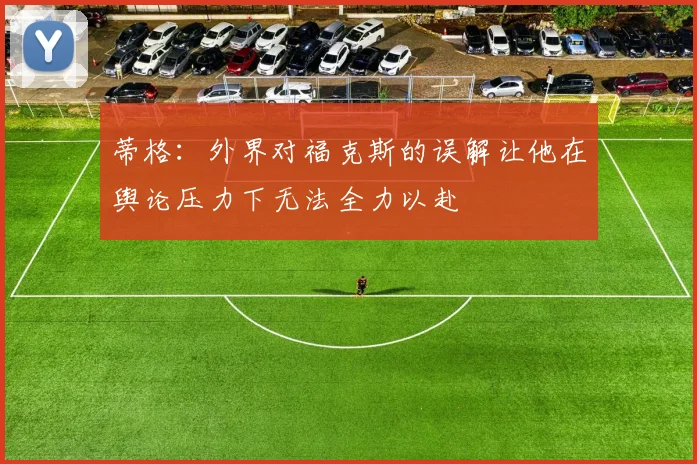蒂格：外界对福克斯的误解让他在舆论压力下无法全力以赴