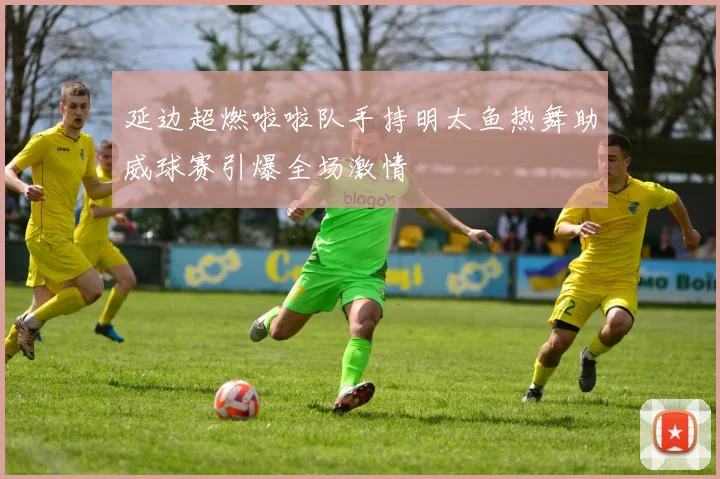延边超燃啦啦队手持明太鱼热舞助威球赛引爆全场激情
