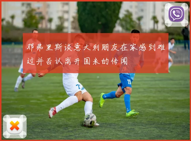 邓弗里斯谈意大利朋友在家感到难过并否认离开国米的传闻