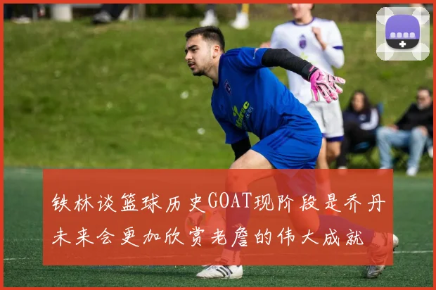铁林谈篮球历史GOAT现阶段是乔丹未来会更加欣赏老詹的伟大成就