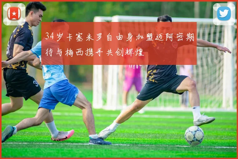 34岁卡塞米罗自由身加盟迈阿密期待与梅西携手共创辉煌