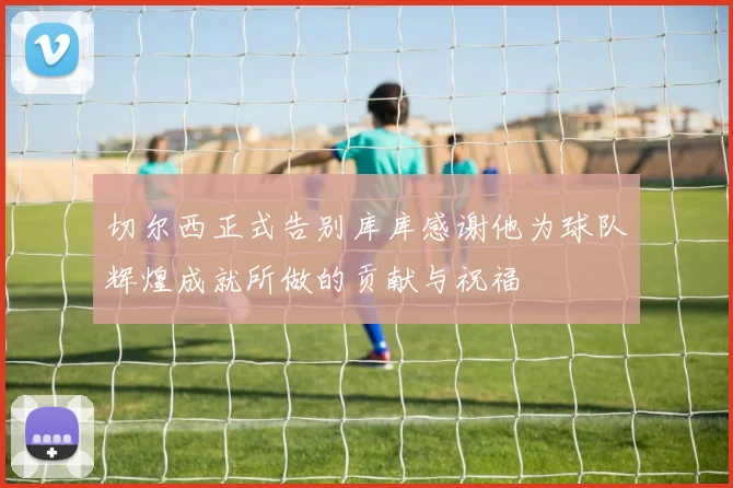 切尔西正式告别库库感谢他为球队辉煌成就所做的贡献与祝福