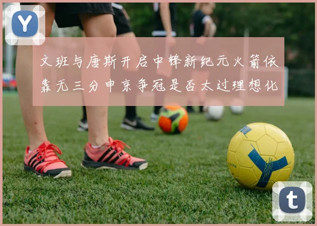 文班与唐斯开启中锋新纪元火箭依靠无三分申京争冠是否太过理想化