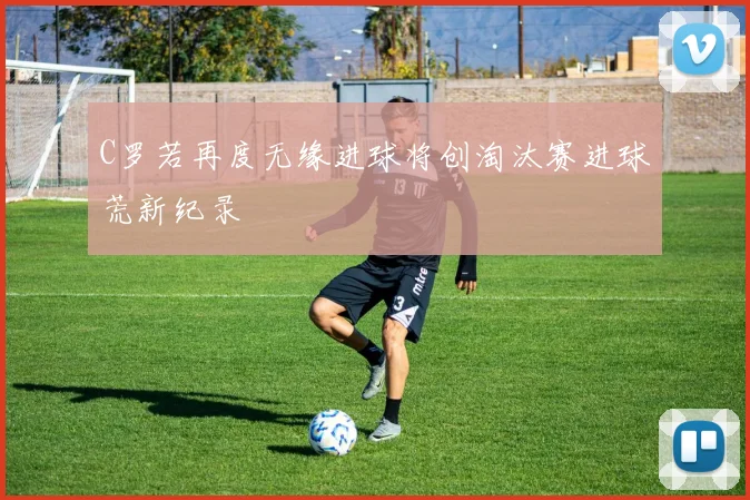 C罗若再度无缘进球将创淘汰赛进球荒新纪录