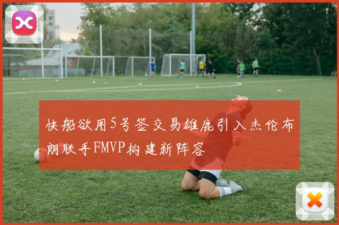 快船欲用5号签交易雄鹿引入杰伦布朗联手FMVP构建新阵容